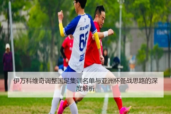 伊万科维奇调整国足集训名单与亚洲杯备战思路的深度解析