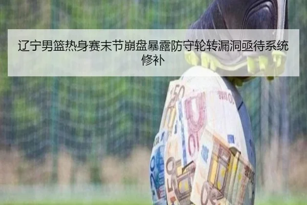 辽宁男篮热身赛末节崩盘暴露防守轮转漏洞亟待系统修补