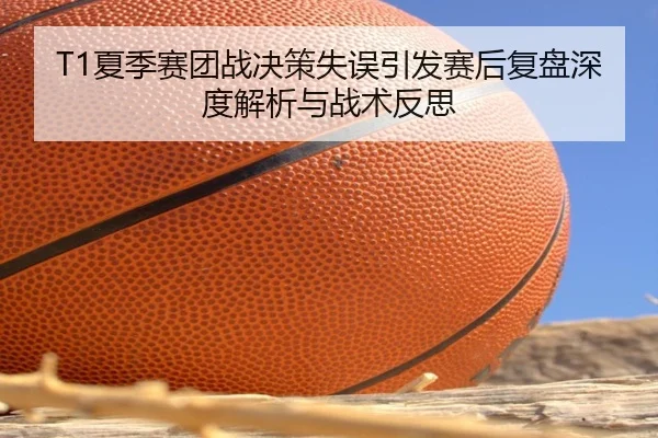 T1夏季赛团战决策失误引发赛后复盘深度解析与战术反思
